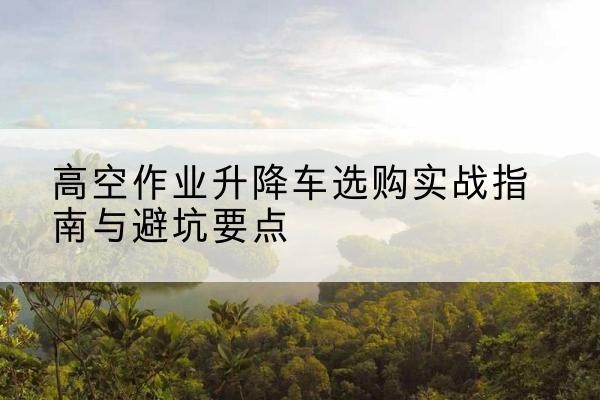 广信升降车怎么选-高空作业升降车选购实战指南与避坑要点
