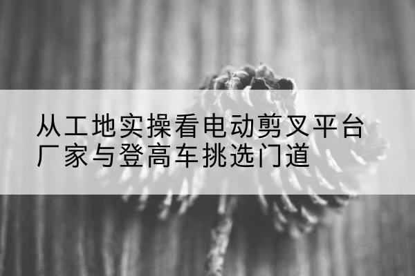 广信电动剪叉升降平台厂家-从工地实操看电动剪叉平台厂家与登高车挑选门道
