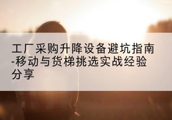 广信移动式升降机怎么选-工厂采购升降设备避坑指南-移动与货梯挑选实战经验分享