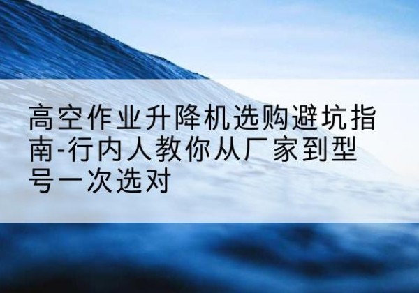 广信升降平台厂家-高空作业升降机选购避坑指南-行内人教你从厂家到型号一次选对