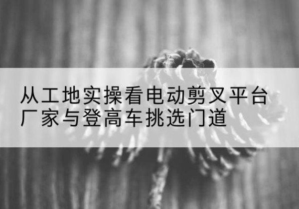 广信电动剪叉升降平台厂家-从工地实操看电动剪叉平台厂家与登高车挑选门道